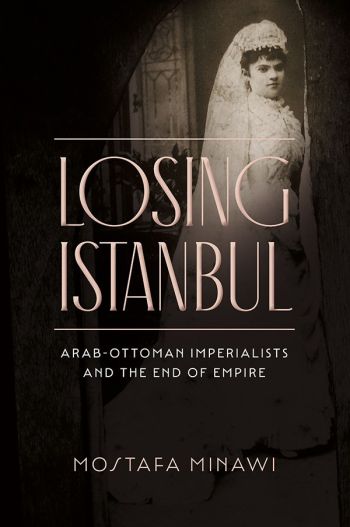 Book cover: "Losing Istanbul: Arab-Ottoman Imperialists and the End of Empire" by Mostafa Minawi