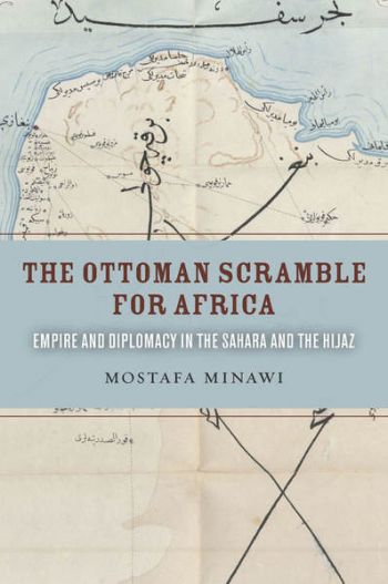 The Ottoman Scramble for Africa: Empire and Diplomacy in the Sahara and the Hijaz by Mostafa Minawi